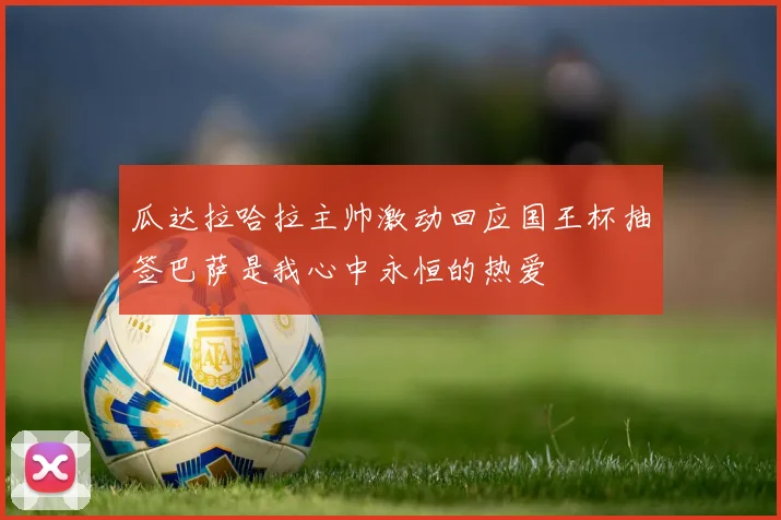瓜达拉哈拉主帅激动回应国王杯抽签巴萨是我心中永恒的热爱