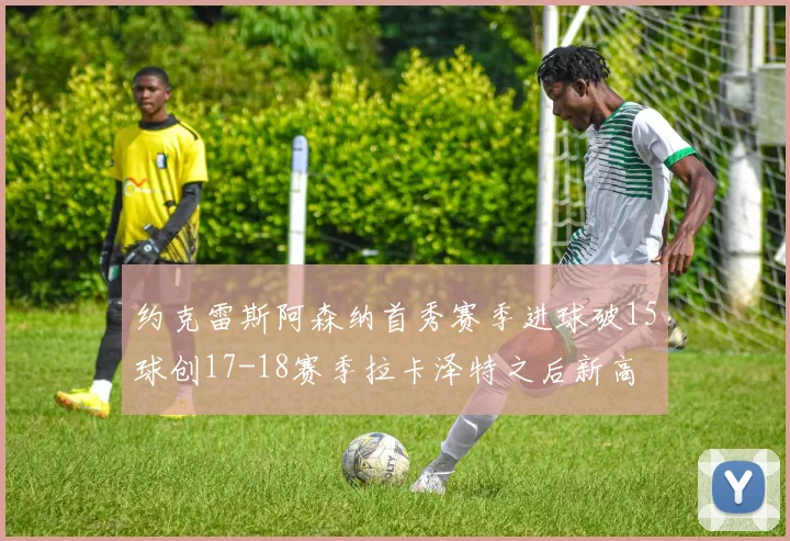 约克雷斯阿森纳首秀赛季进球破15球创17-18赛季拉卡泽特之后新高