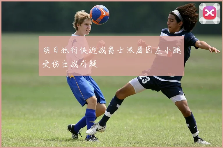 明日独行侠迎战爵士浓眉因左小腿受伤出战存疑