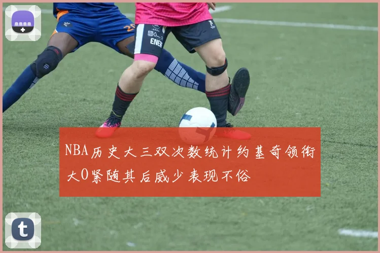 NBA历史大三双次数统计约基奇领衔大O紧随其后威少表现不俗