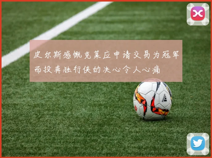 皮尔斯感慨克莱应申请交易为冠军而投奔独行侠的决心令人心痛