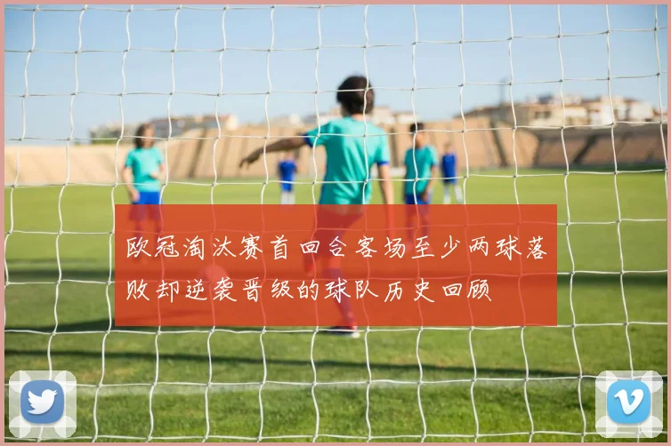 欧冠淘汰赛首回合客场至少两球落败却逆袭晋级的球队历史回顾