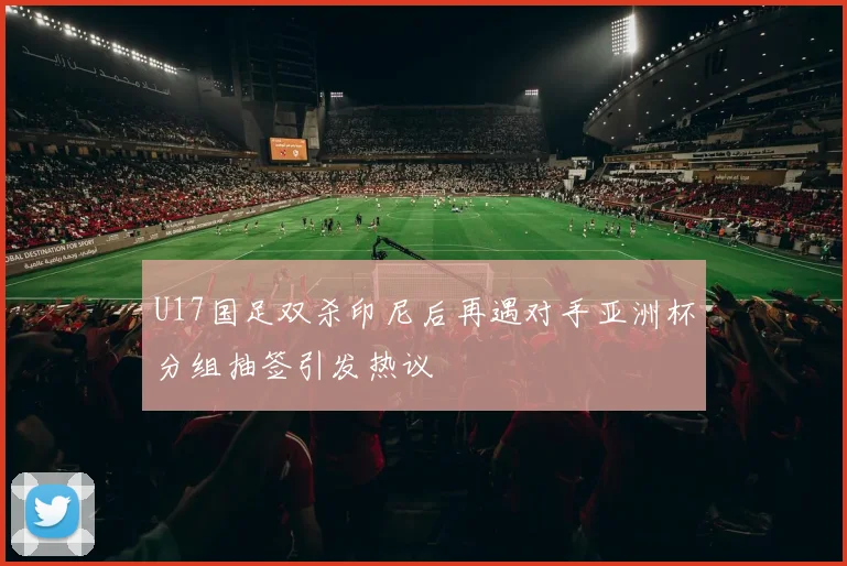 U17国足双杀印尼后再遇对手亚洲杯分组抽签引发热议