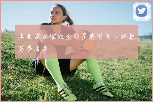 库里建议缩短全明星赛时间以拯救赛事活力