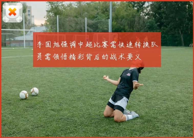 李国旭强调中超比赛需快速转换队员需领悟精彩背后的战术要义