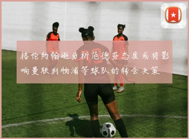 格伦约翰逊分析范德芬态度或将影响曼联利物浦等球队的转会决策