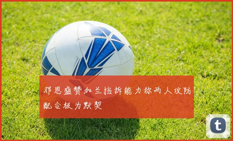 邓恩盛赞加兰挡拆能力称两人攻防配合极为默契