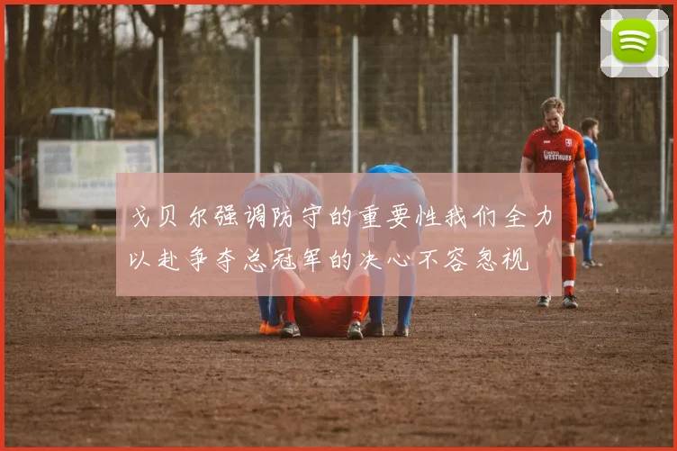 戈贝尔强调防守的重要性我们全力以赴争夺总冠军的决心不容忽视