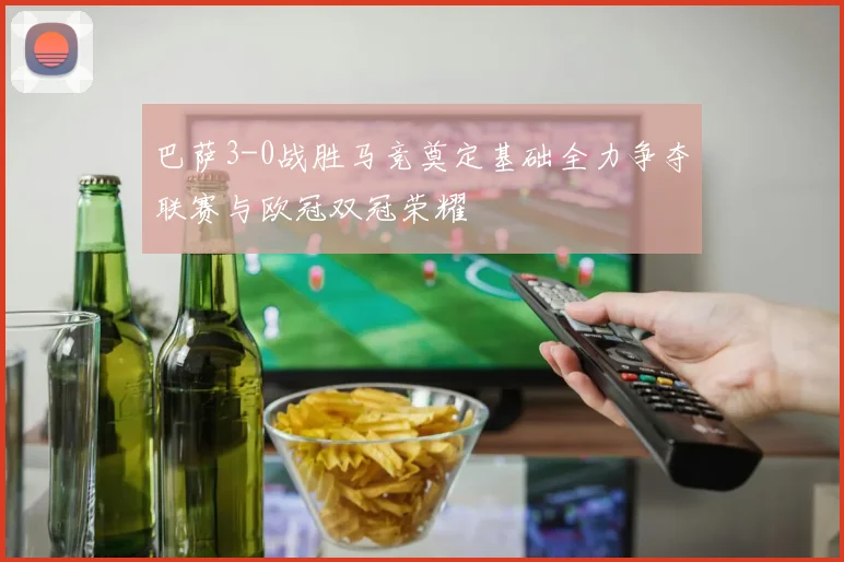 巴萨3-0战胜马竞奠定基础全力争夺联赛与欧冠双冠荣耀