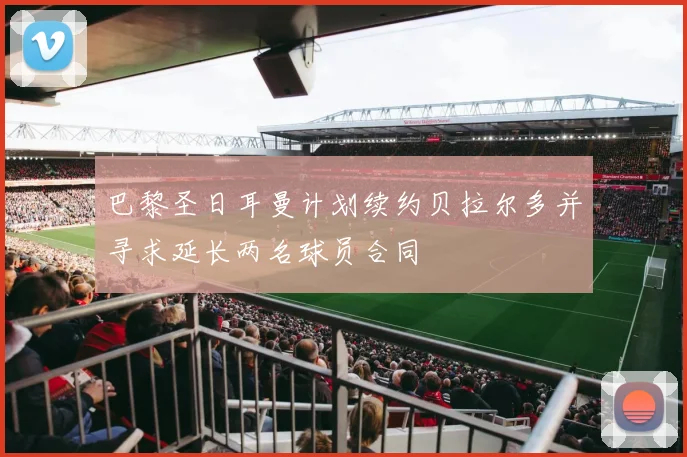 巴黎圣日耳曼计划续约贝拉尔多并寻求延长两名球员合同