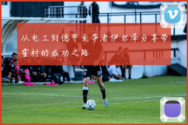从电工到德甲竞争者伊尔泽分享带霍村的成功之路