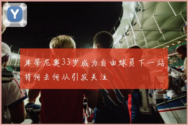 库蒂尼奥33岁成为自由球员下一站将何去何从引发关注