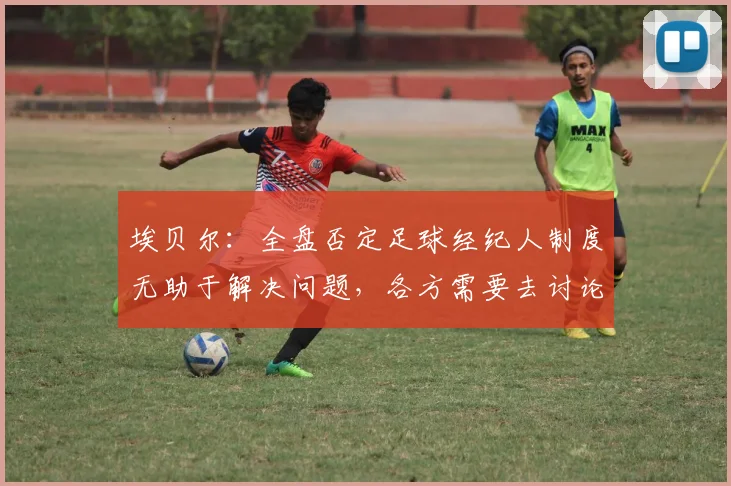 埃贝尔：全盘否定足球经纪人制度无助于解决问题，各方需要去讨论
