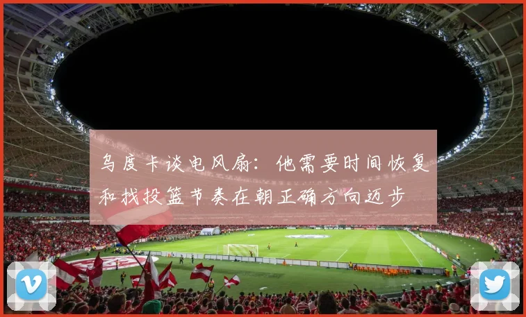 乌度卡谈电风扇：他需要时间恢复和找投篮节奏在朝正确方向迈步