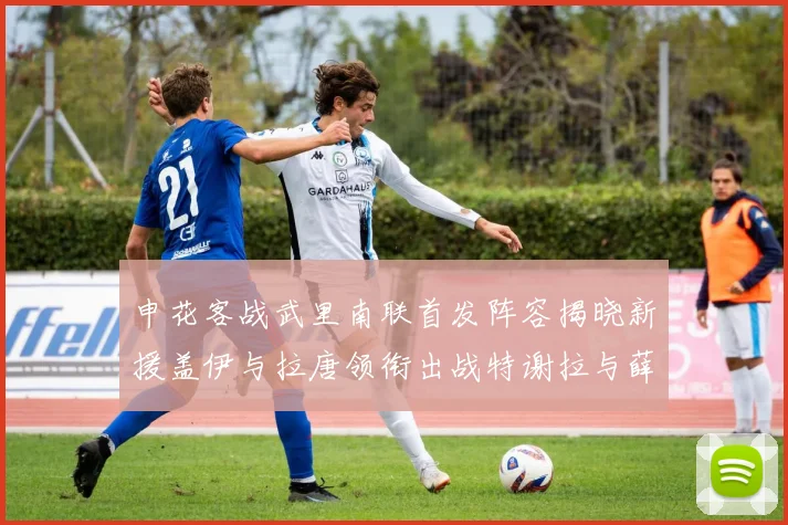 申花客战武里南联首发阵容揭晓新援盖伊与拉唐领衔出战特谢拉与薛庆浩同场竞技