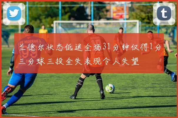 兰德尔状态低迷全场31分钟仅得1分三分球三投全失表现令人失望